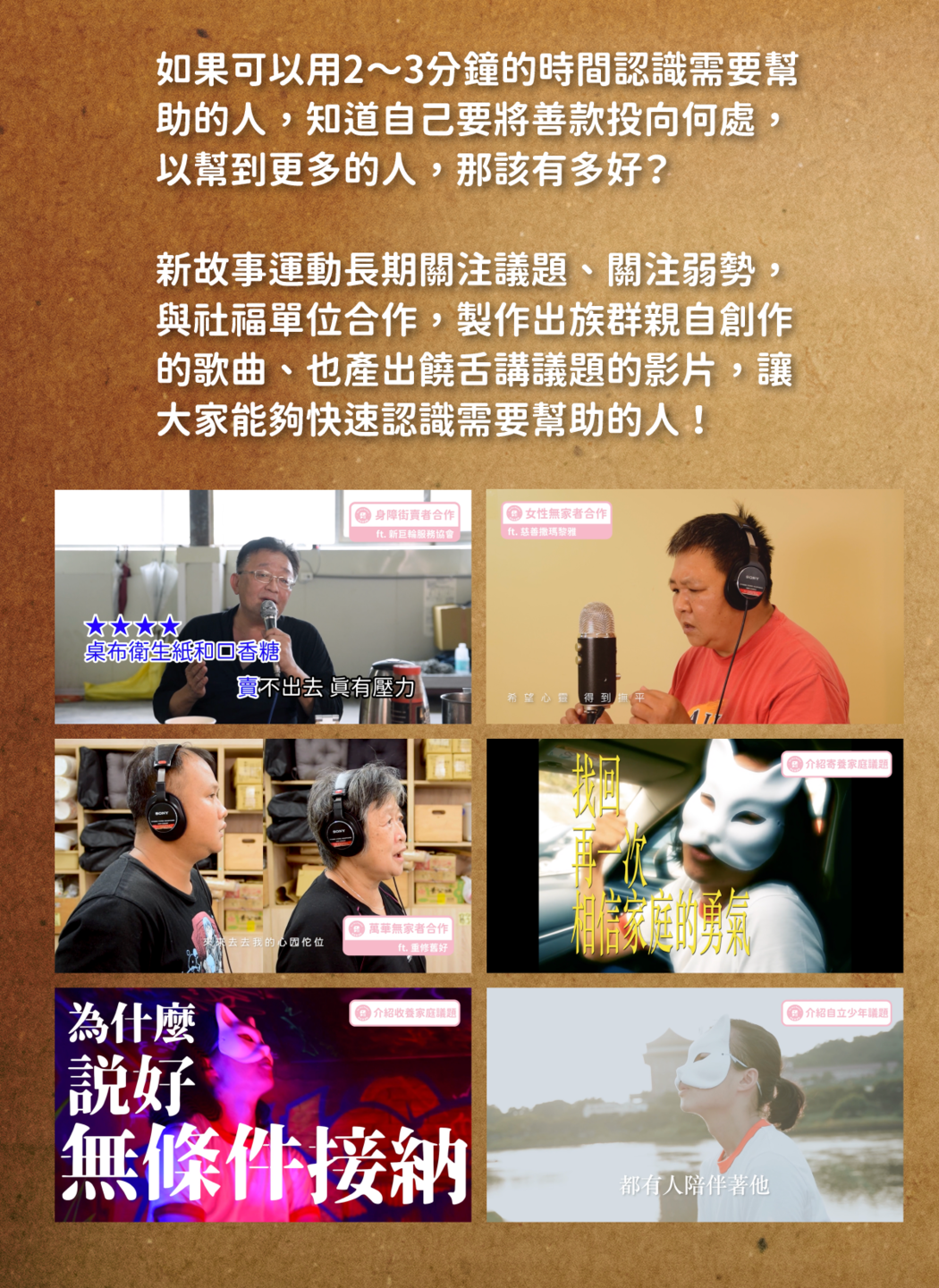 如果可以用2～3分鐘的時間認識需要幫 助的人，知道自己要將善款投向何處， 以幫到更多的人，那該有多好？  新故事運動長期關注議題、關注弱勢， 與社福單位合作，製作出弱勢親自創作 的歌曲、也產出饒舌講議題的影片，讓 大家能夠快速認識需要幫助的人 ！