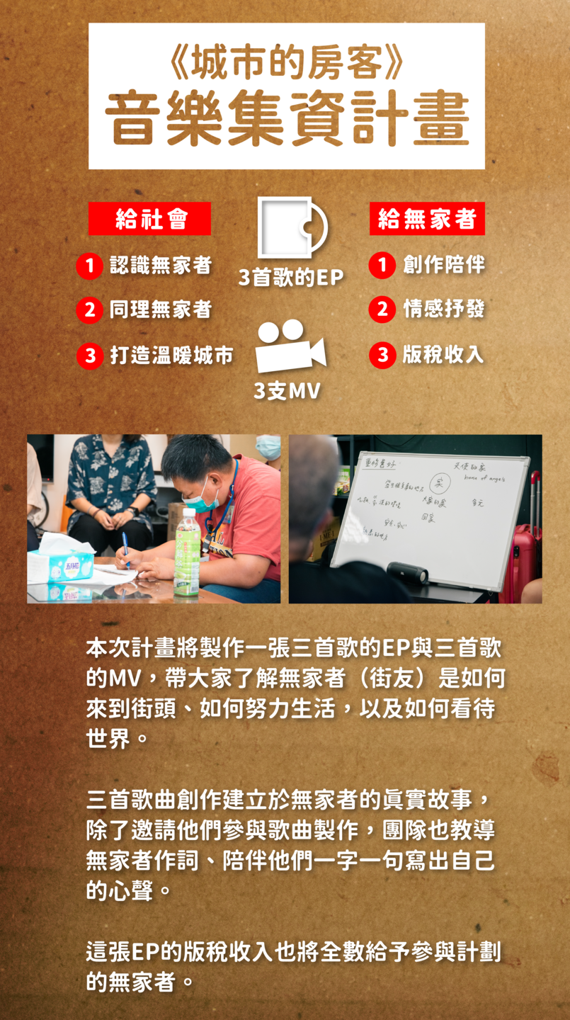 本次計畫將製作一張三首歌的EP與三首歌 的MV，帶大家了解無家者（街友）是如何 來到街頭、如何努力生活，以及如何看待 世界。三首歌曲創作建立於無家者的真實故事， 除了邀請他們參與歌曲製作，團隊也教導 無家者作詞、陪伴他們一字一句寫出自己 的心聲。  這張EP的版稅收入也將全數給予參與計劃 的無家者。