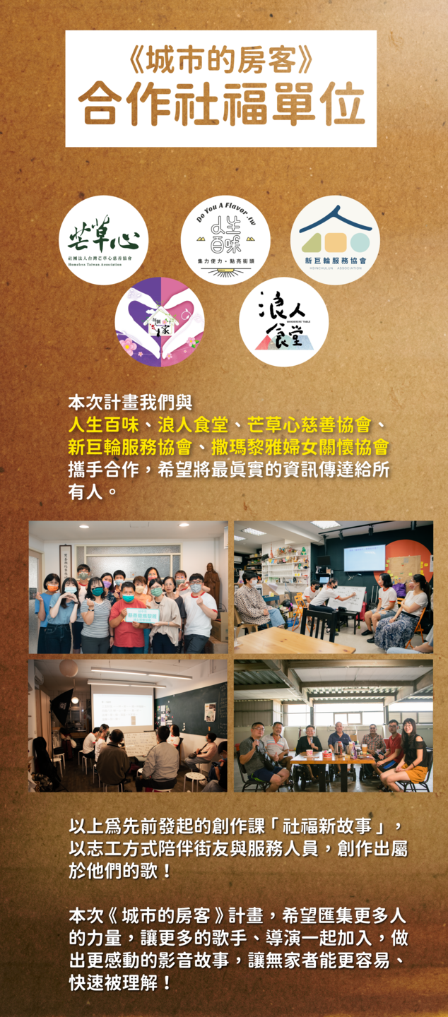 本次計畫我們與 人生百味、浪人食堂、芒草心慈善協會、 新巨輪服務協會、撒瑪黎雅婦女關懷協會 攜手合作，希望將最真實的資訊傳達給所 有人。以上為先前發起的創作課 「 社福新故事 」 ， 以志工方式陪伴街友與服務人員，創作出屬 於他們的歌！  本次 《 城市的房客 》 計畫，希望匯集更多人 的力量，讓更多的歌手、導演一起加入，做 出更感動的影音故事，讓無家者能更容易、 快速被理解！