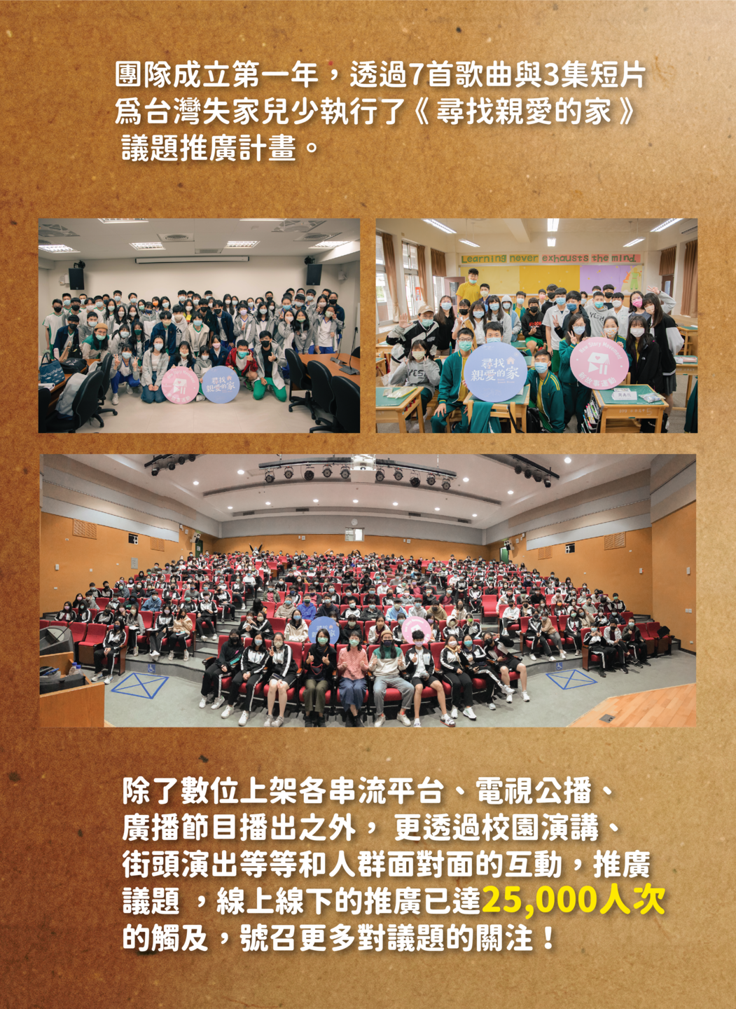 團隊成立第一年，透過7首歌曲與3集短片 為台灣失家兒少執行了 《 尋找親愛的家 》  議題推廣計畫。除了數位上架各串流平台、電視公播、 廣播節目播出之外， 更透過校園演講、 街頭演出等等和人群面對面的互動，推廣 議題 ，線上線下的推廣已達25,000人次 的觸及，號召更多對議題的關注！